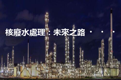 核廢水處理：未來之路，拯救地球的希望！